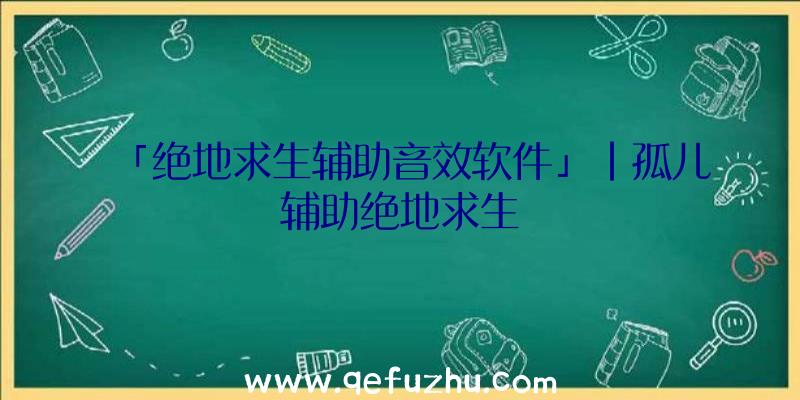 「绝地求生辅助音效软件」|孤儿辅助绝地求生